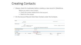Creating Contacts
 Always check for duplicates before creating a new record in Salesforce.
 On the Account Record Click New Contact under the Contacts.
Before you enter a new Contact:
 Check the contact related list for that account.
 Search for the contact.
 