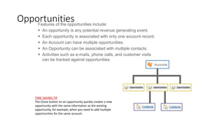Features of the opportunities include:
 An opportunity is any potential revenue generating event.
 Each opportunity is associated with only one account record.
 An Account can have multiple opportunities.
 An Opportunity can be associated with multiple contacts.
 Activities such as e-mails, phone calls, and customer visits
can be tracked against opportunities.
Opportunities
TIME SAVING TIP
The Clone button on an opportunity quickly creates a new
opportunity with the same information as the existing
opportunity, for example, when you need to add multiple
opportunities for the same account.
 