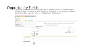 Opportunity Fields
Using the Opportunity tab, you can create and locate Opportunities. You can also view
and edit detailed information on each Opportunity depending on your access. Let’s learn
about some of the important fields on the Opportunity Detail screen.
 