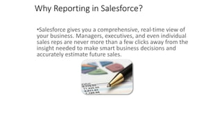 •Salesforce gives you a comprehensive, real-time view of
your business. Managers, executives, and even individual
sales reps are never more than a few clicks away from the
insight needed to make smart business decisions and
accurately estimate future sales.
Why Reporting in Salesforce?
 