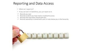 Reporting and Data Access
• What can I report on?
• If you can see it in Salesforce, you can report on it.
 Records you own
 Records to which you have read or read/write access
 Records that have been shared with you
 Records owned by or shared with users in roles below you in the hierarchy
 