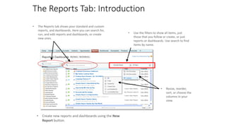 The Reports Tab: Introduction
• The Reports tab shows your standard and custom
reports, and dashboards. Here you can search for,
run, and edit reports and dashboards, or create
new ones.
• Use the filters to show all items, just
those that you follow or create, or just
reports or dashboards. Use search to find
items by name.
• Resize, reorder,
sort, or choose the
columns in your
view.
• Create new reports and dashboards using the New
Report button.
 