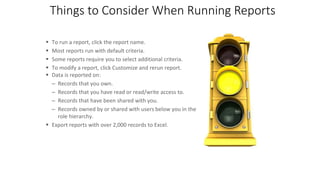 Things to Consider When Running Reports
 To run a report, click the report name.
 Most reports run with default criteria.
 Some reports require you to select additional criteria.
 To modify a report, click Customize and rerun report.
 Data is reported on:
– Records that you own.
– Records that you have read or read/write access to.
– Records that have been shared with you.
– Records owned by or shared with users below you in the
role hierarchy.
 Export reports with over 2,000 records to Excel.
 