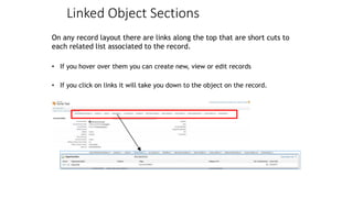 Linked Object Sections
On any record layout there are links along the top that are short cuts to
each related list associated to the record.
• If you hover over them you can create new, view or edit records
• If you click on links it will take you down to the object on the record.
 