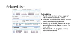 Related Lists
Related Lists:
• Related lists contain various types of
information related to the record.
• They are available at the bottom of each
record and vary by record type.
• As with all records in Salesforce, when
you initially open and view a record it’s
read only.
• You can click Edit to update or make
changes to a record.
 