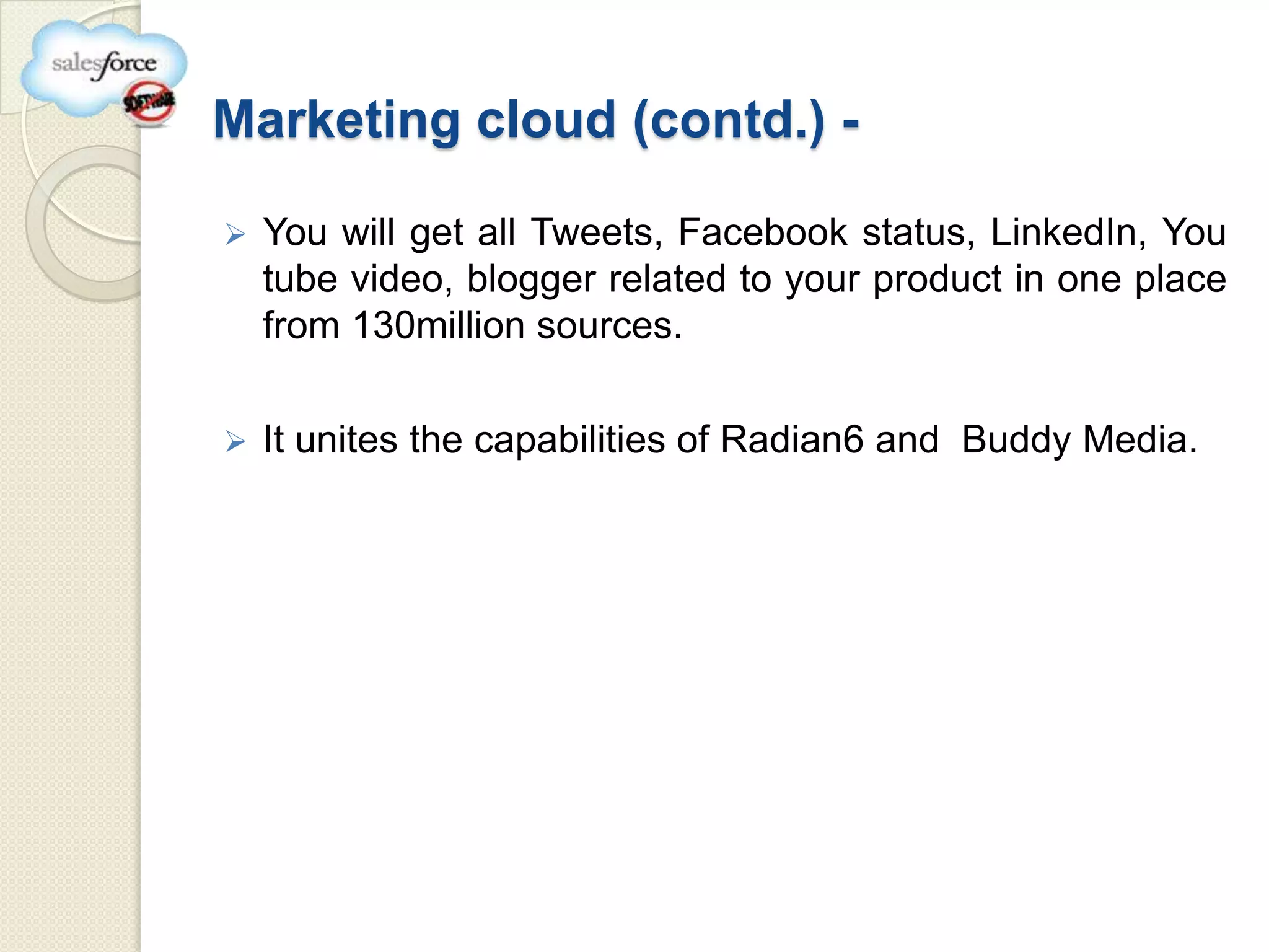 Marketing cloud (contd.) -

   You will get all Tweets, Facebook status, LinkedIn, You
    tube video, blogger related to your product in one place
    from 130million sources.

   It unites the capabilities of Radian6 and Buddy Media.
 