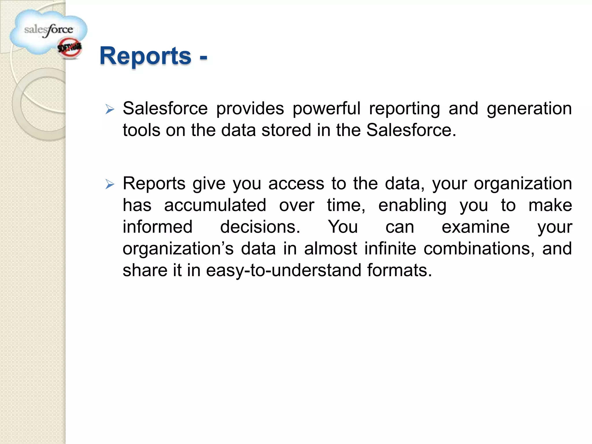 Reports -

   Salesforce provides powerful reporting and generation
    tools on the data stored in the Salesforce.

   Reports give you access to the data, your organization
    has accumulated over time, enabling you to make
    informed     decisions. You       can    examine    your
    organization’s data in almost infinite combinations, and
    share it in easy-to-understand formats.
 