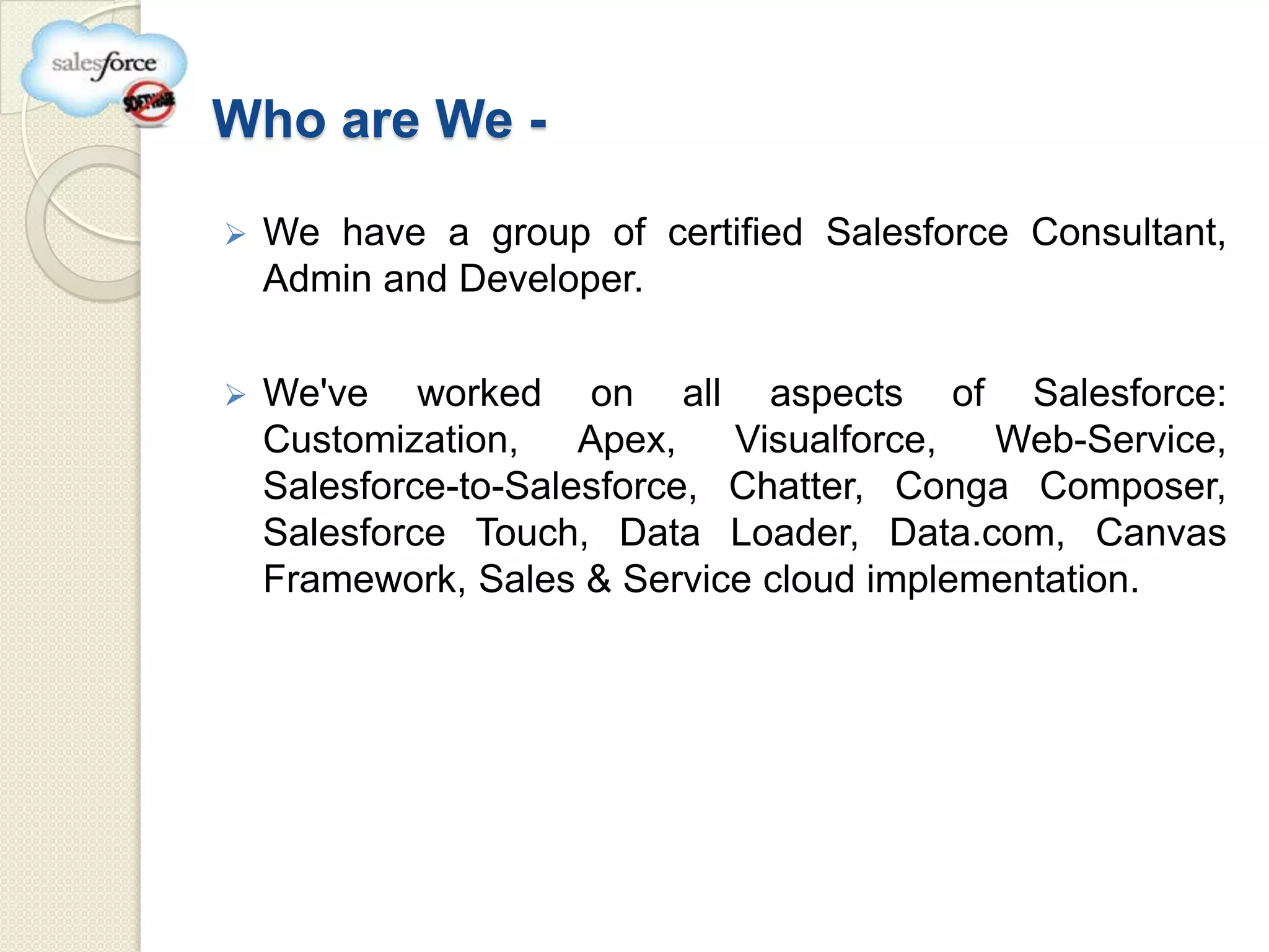 Who are We -

   We have a group of certified Salesforce Consultant,
    Admin and Developer.

   We've worked on all aspects of Salesforce:
    Customization,    Apex,   Visualforce, Web-Service,
    Salesforce-to-Salesforce, Chatter, Conga Composer,
    Salesforce Touch, Data Loader, Data.com, Canvas
    Framework, Sales & Service cloud implementation.
 