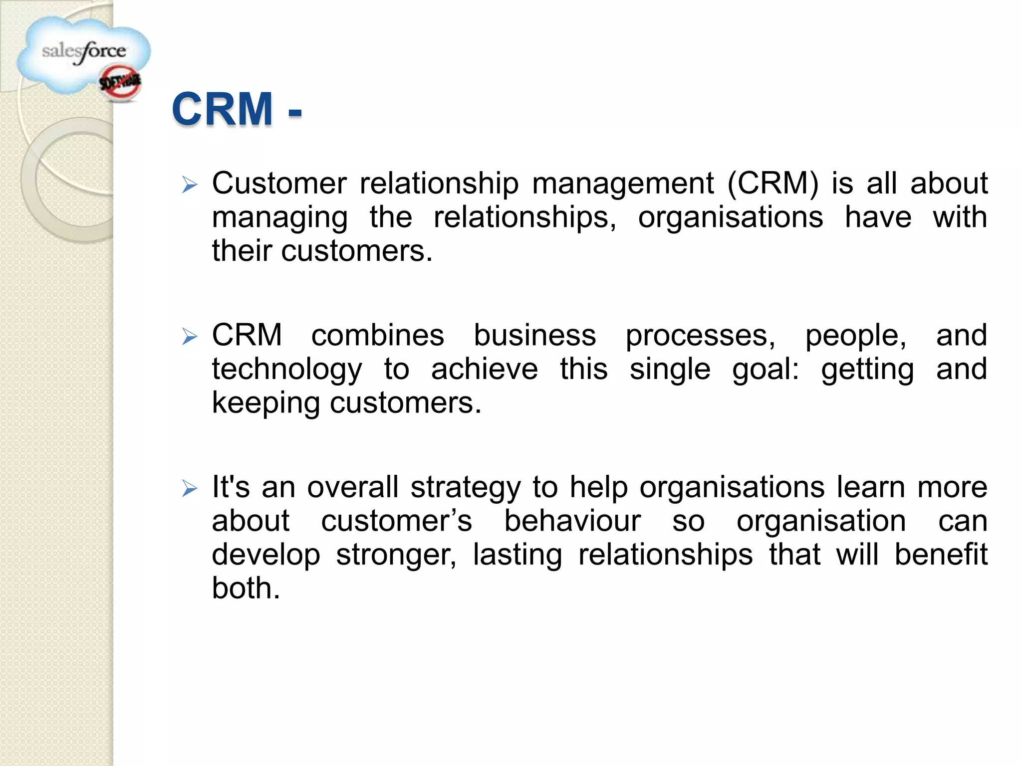 CRM -
   Customer relationship management (CRM) is all about
    managing the relationships, organisations have with
    their customers.

   CRM combines business processes, people, and
    technology to achieve this single goal: getting and
    keeping customers.

   It's an overall strategy to help organisations learn more
    about customer’s behaviour so organisation can
    develop stronger, lasting relationships that will benefit
    both.
 