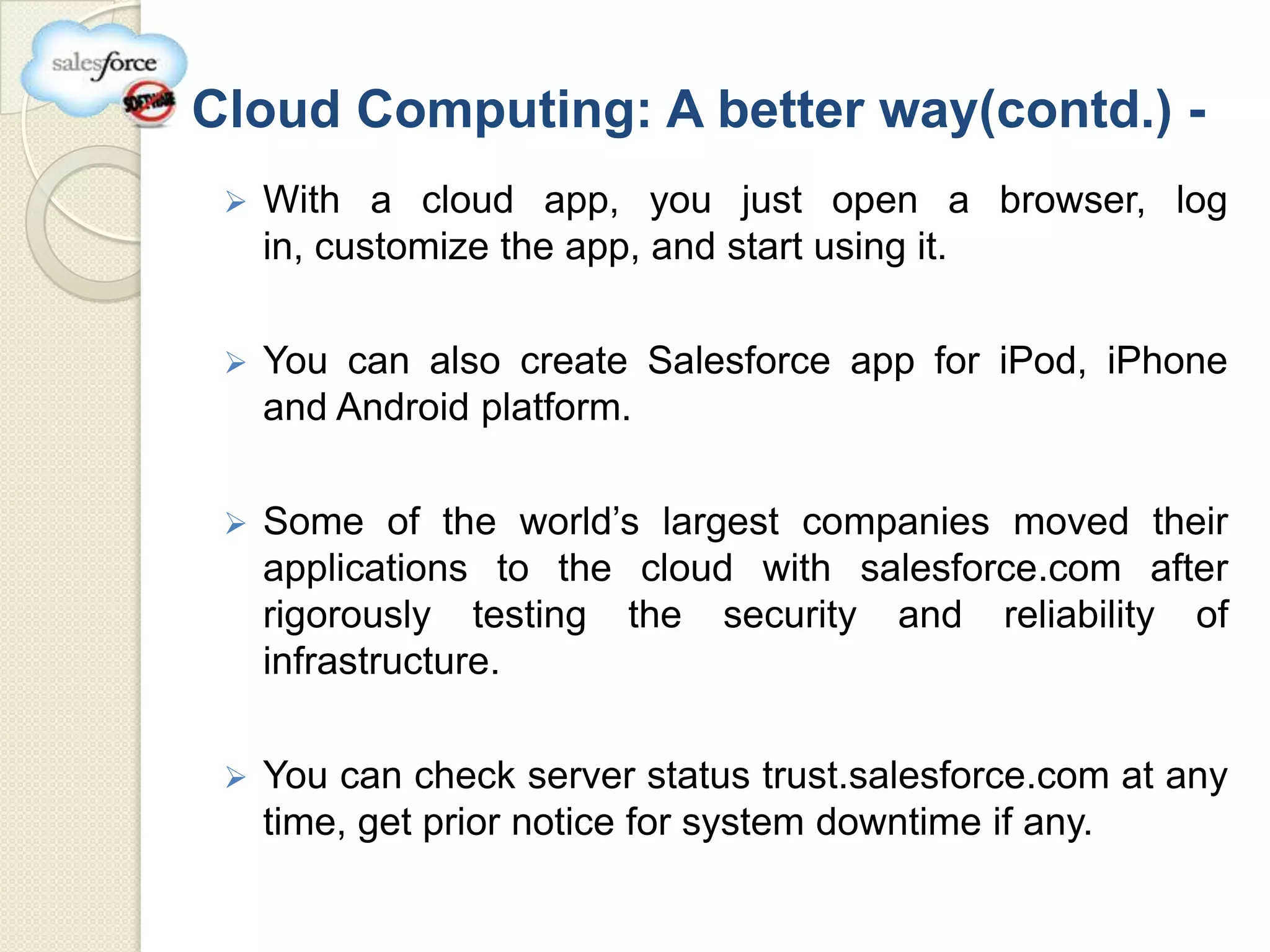 Cloud Computing: A better way(contd.) -
    With a cloud app, you just open a browser, log
     in, customize the app, and start using it.

    You can also create Salesforce app for iPod, iPhone
     and Android platform.

    Some of the world’s largest companies moved their
     applications to the cloud with salesforce.com after
     rigorously testing the security and reliability of
     infrastructure.

    You can check server status trust.salesforce.com at any
     time, get prior notice for system downtime if any.
 