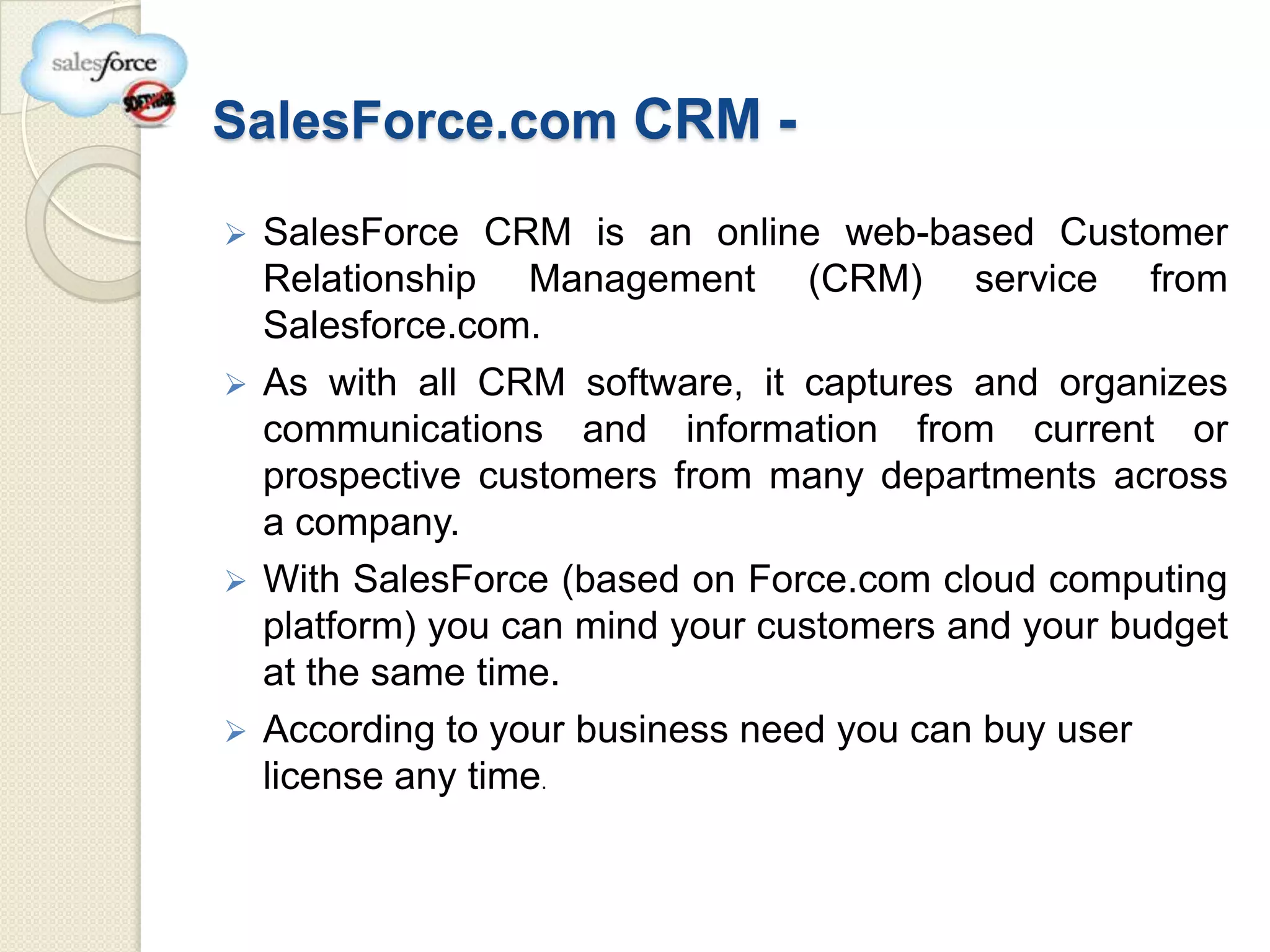 SalesForce.com CRM -

 SalesForce CRM is an online web-based Customer
  Relationship Management (CRM) service from
  Salesforce.com.
 As with all CRM software, it captures and organizes
  communications and information from current or
  prospective customers from many departments across
  a company.
 With SalesForce (based on Force.com cloud computing
  platform) you can mind your customers and your budget
  at the same time.
 According to your business need you can buy user
  license any time.
 
