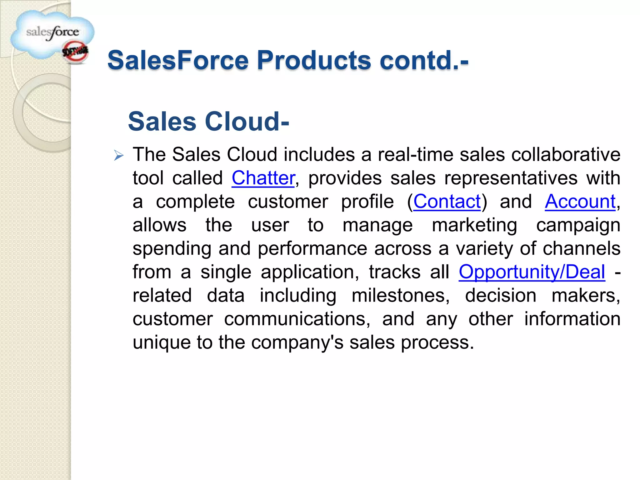 SalesForce Products contd.-

    Sales Cloud-
   The Sales Cloud includes a real-time sales collaborative
    tool called Chatter, provides sales representatives with
    a complete customer profile (Contact) and Account,
    allows the user to manage marketing campaign
    spending and performance across a variety of channels
    from a single application, tracks all Opportunity/Deal -
    related data including milestones, decision makers,
    customer communications, and any other information
    unique to the company's sales process.
 