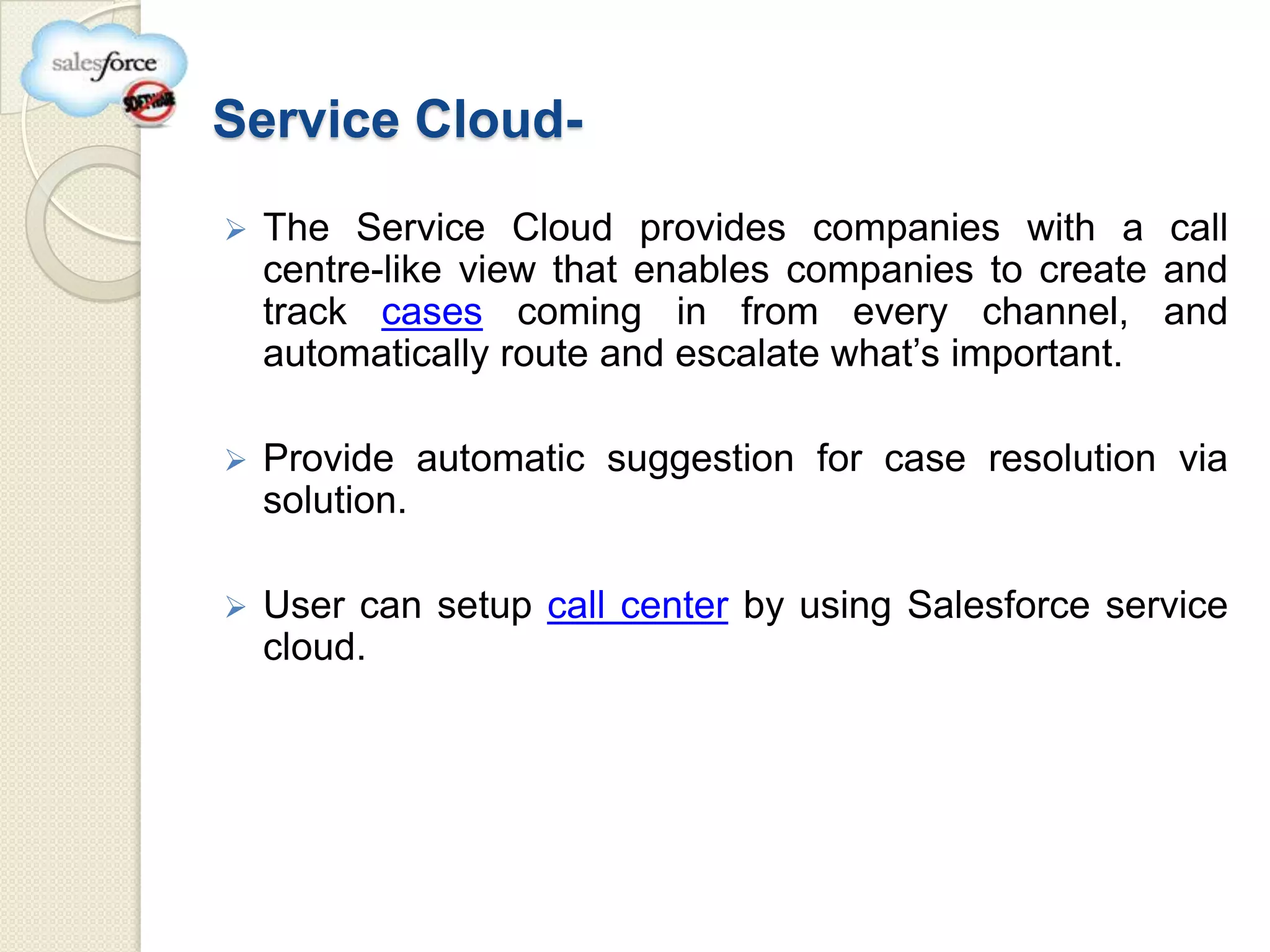Service Cloud-
   The Service Cloud provides companies with a call
    centre-like view that enables companies to create and
    track cases coming in from every channel, and
    automatically route and escalate what’s important.

   Provide automatic suggestion for case resolution via
    solution.

   User can setup call center by using Salesforce service
    cloud.
 