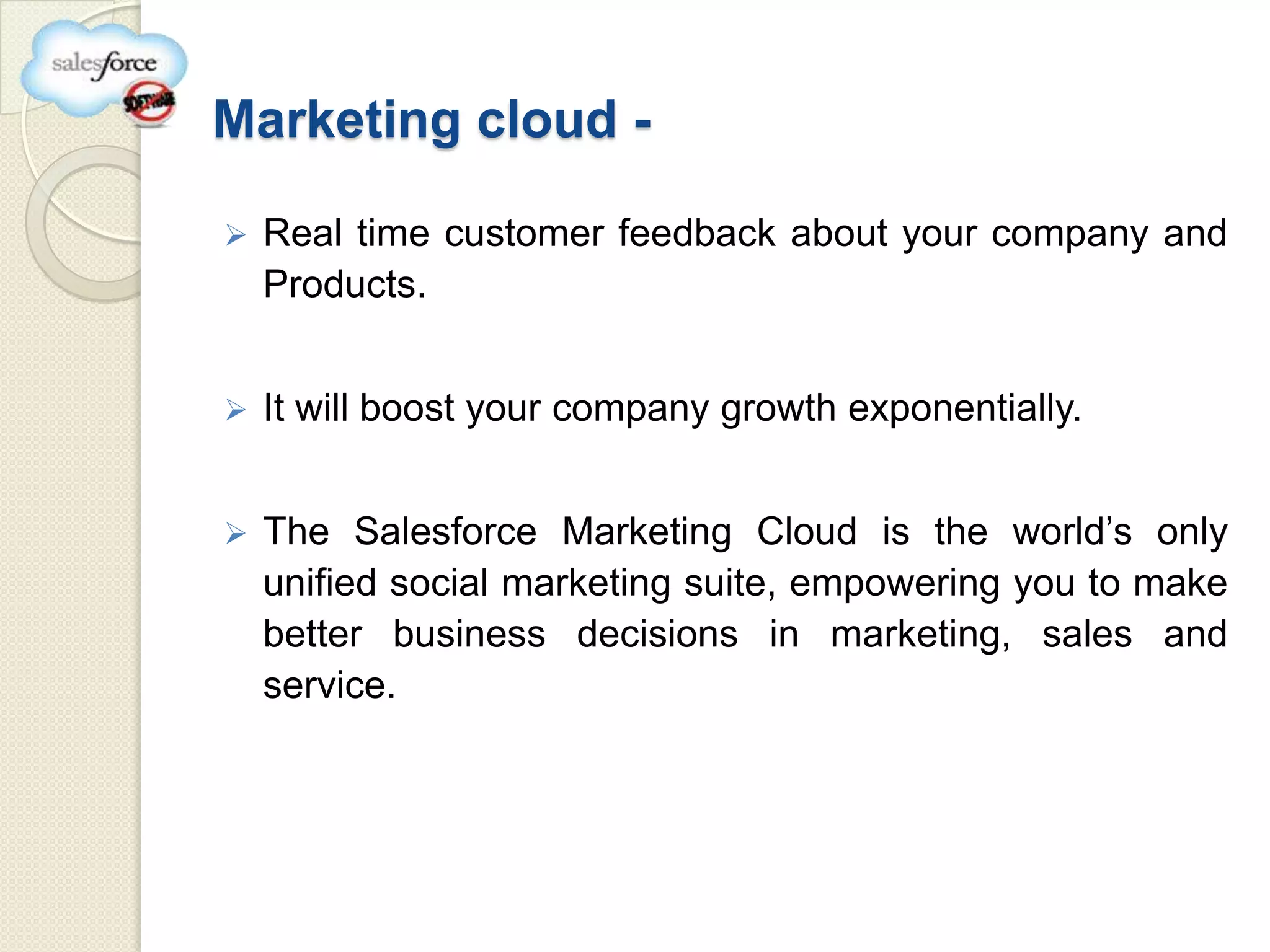 Marketing cloud -

   Real time customer feedback about your company and
    Products.


   It will boost your company growth exponentially.


   The Salesforce Marketing Cloud is the world’s only
    unified social marketing suite, empowering you to make
    better business decisions in marketing, sales and
    service.
 