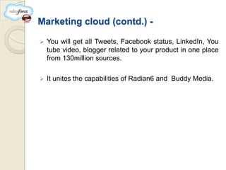 Marketing cloud (contd.) -

   You will get all Tweets, Facebook status, LinkedIn, You
    tube video, blogger related to your product in one place
    from 130million sources.

   It unites the capabilities of Radian6 and Buddy Media.
 