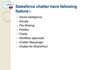 Salesforce chatter have fallowing
feature:-
   Social intelligence
   Groups
   File Sharing
   Profiles
   Feeds
   Workflow approvals
   Chatter Messenger
   Chatter for SharePoint
 