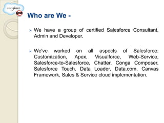 Who are We -

   We have a group of certified Salesforce Consultant,
    Admin and Developer.

   We've worked on all aspects of Salesforce:
    Customization,    Apex,   Visualforce, Web-Service,
    Salesforce-to-Salesforce, Chatter, Conga Composer,
    Salesforce Touch, Data Loader, Data.com, Canvas
    Framework, Sales & Service cloud implementation.
 
