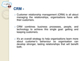 CRM -
   Customer relationship management (CRM) is all about
    managing the relationships, organisations have with
    their customers.

   CRM combines business processes, people, and
    technology to achieve this single goal: getting and
    keeping customers.

   It's an overall strategy to help organisations learn more
    about customer’s behaviour so organisation can
    develop stronger, lasting relationships that will benefit
    both.
 