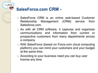 SalesForce.com CRM -

 SalesForce CRM is an online web-based Customer
  Relationship Management (CRM) service from
  Salesforce.com.
 As with all CRM software, it captures and organizes
  communications and information from current or
  prospective customers from many departments across
  a company.
 With SalesForce (based on Force.com cloud computing
  platform) you can mind your customers and your budget
  at the same time.
 According to your business need you can buy user
  license any time.
 