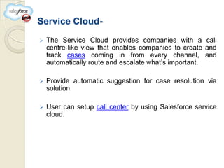Service Cloud-
   The Service Cloud provides companies with a call
    centre-like view that enables companies to create and
    track cases coming in from every channel, and
    automatically route and escalate what’s important.

   Provide automatic suggestion for case resolution via
    solution.

   User can setup call center by using Salesforce service
    cloud.
 