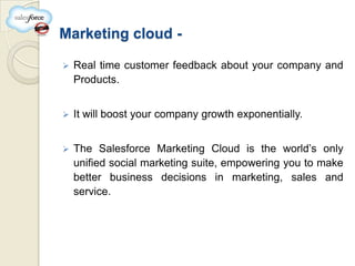 Marketing cloud -

   Real time customer feedback about your company and
    Products.


   It will boost your company growth exponentially.


   The Salesforce Marketing Cloud is the world’s only
    unified social marketing suite, empowering you to make
    better business decisions in marketing, sales and
    service.
 