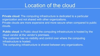 Location of the cloud 
Private cloud: The computing infrastructure is dedicated to a particular organization 
and not shared with other organizations. 
Private clouds are more expensive and more secure when compared to public 
clouds. 
Public cloud: In Public cloud the computing infrastructure is hosted by the cloud 
vendor at the vendor ’s premises. 
The customer has no visibility and control over where the computing infrastructure 
is hosted. 
The computing infrastructure is shared between any organizations. 
 