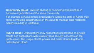 Community cloud : involves sharing of computing infrastructure in between 
organizations of the same community. 
For example all Government organizations within the state of Kerala may 
share computing infrastructure on the cloud to manage data related to 
citizens residing in California. 
Hybrid cloud : Organizations may host critical applications on private clouds 
and applications with relatively less security concerns on the public cloud. The 
usage of both private and public clouds together is called hybrid cloud. 
 