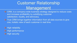 Customer Relationship Management 
CRM, is a company-wide business strategy designed to reduce costs and 
increase profitability by solidifying customer satisfaction, loyalty, and 
advocacy. 
True CRM brings together information from all data sources to give one, 
holistic view of each customer in real time. 
High reliability 
High performance 
High security 
 