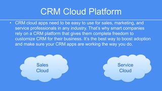CRM Cloud Platform 
• CRM cloud apps need to be easy to use for sales, marketing, and service 
professionals in any industry. That’s why smart companies rely on a CRM 
platform that gives them complete freedom to customize CRM for their 
business. It’s the best way to boost adoption and make sure your CRM 
apps are working the way you do. 
Sales 
Cloud 
Service 
Cloud 
 