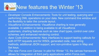 New features the Winter '13 
o Developer Console Enhancements: Tools for unit testing, querying and 
performing DML operations on your data. New command line window and the 
flexibility to tailor the console layout. 
o Visualforce Enhancements: Visualforce charting is now generally available. In 
addition to being available to all Visualforce customers, charting features such 
as new chart types, control over color schemes, and enhanced rendering 
control. 
o Apex Code Enhancements: New interfaces to support testing callouts for both 
HTTP requests and for WSDL generated code, new string methods, additional 
JSON support, and non-primitive types in Map and Set keys. 
o The new Force.com Canvas: In pilot for Winter '13, the canvas framework allows 
for integration of third party applications within Force.com. 
 