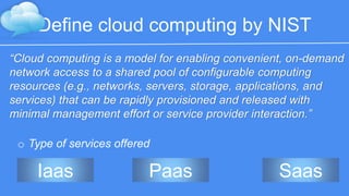 Define cloud computing by NIST 
“Cloud computing is a model for enabling convenient, on-demand 
network access to a shared pool of configurable computing resources 
(e.g., networks, servers, storage, applications, and services) that can be 
rapidly provisioned and released with minimal management effort or 
service provider interaction.” 
o Type of services offered 
Iaas Paas Saas 
 