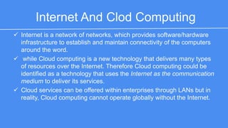 Internet And Clod Computing 
 Internet is a network of networks, which provides software/hardware 
infrastructure to establish and maintain connectivity of the computers 
around the word. 
 while Cloud computing is a new technology that delivers many types of 
resources over the Internet. Therefore Cloud computing could be 
identified as a technology that uses the Internet as the communication 
medium to deliver its services. 
 Cloud services can be offered within enterprises through LANs but in 
reality, Cloud computing cannot operate globally without the Internet. 
 