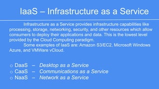 IaaS – Infrastructure as a Service 
Infrastructure as a Service provides infrastructure capabilities like 
processing, storage, networking, security, and other resources which allow 
consumers to deploy their applications and data. This is the lowest level 
provided by the Cloud Computing paradigm. 
Some examples of IaaS are: Amazon S3/EC2, Microsoft Windows 
Azure, and VMWare vCloud. 
o DaaS – Desktop as a Service 
o CaaS – Communications as a Service 
o NaaS – Network as a Service 
 