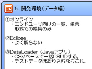 5．開発環境（データ編）
①オンライン
　・エンドユーザ向けの一覧、単票
　　形式での編集のみ
②Eclipse
　・よく解らない
③DataLoader（Javaアプリ）
　・CSVベースで一括CRUDする。
　・テストデータほおり込むならこれ。
 