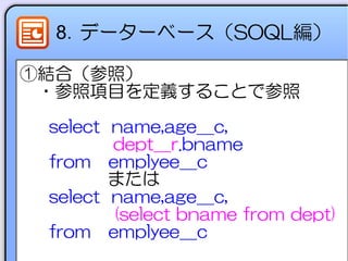 8．データーベース（SOQL編）
①結合（参照）
　・参照項目を定義することで参照
select name,age__c,
dept__r.bname
from emplyee__c
　　　　　または
select name,age__c,
(select bname from dept)
from emplyee__c
 