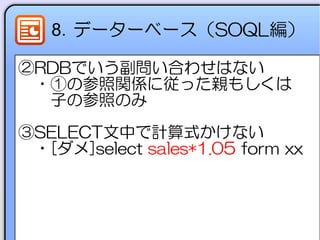 8．データーベース（SOQL編）
②RDBでいう副問い合わせはない
　・①の参照関係に従った親もしくは
　　子の参照のみ
③SELECT文中で計算式かけない
　・[ダメ]select sales*1.05 form xx
　
 
