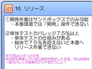 10．リリース
①開発作業はサンドボックスでのみ可能
　・本番環境では「開発」操作できない
②単体テストカバレッジ７５%以上
　・単体テストの仕組みがある
　・総体で７５％を超えないと本番へ
　　リリース作業できない
※70％以上だったかも
※何度も実施していると数字がおかしくなる。そんな時は
一度カバレッジ結果のクリアを行うこと！
 