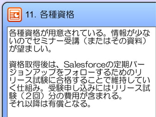 11．各種資格
各種資格が用意されている。情報が少な
いのでセミナー受講（またはその資料）
が望ましい。
資格取得後は、Salesforceの定期バー
ジョンアップをフォローするためのリ
リース試験に合格することで維持してい
く仕組み。受験申し込みにはリリース試
験（２回）分の費用が含まれる。
それ以降は有償となる。
 