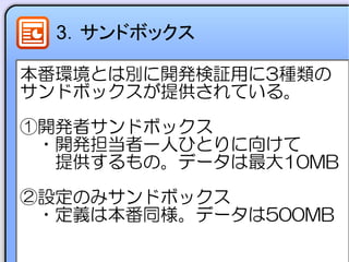3．サンドボックス
本番環境とは別に開発検証用に3種類の
サンドボックスが提供されている。
①開発者サンドボックス
　・開発担当者一人ひとりに向けて
　　提供するもの。データは最大10MB
②設定のみサンドボックス
　・定義は本番同様。データは500MB
 