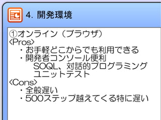 4．開発環境
①オンライン（ブラウザ）
<Pros>
　・お手軽どこからでも利用できる
　・開発者コンソール便利
　　　SOQL、対話的プログラミング
　　　ユニットテスト
<Cons>
　・全般遅い
　・500ステップ越えてくる特に遅い
 