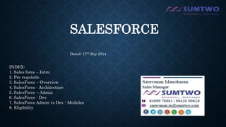 SALESFORCE 
Dated: 17th Sep 2014 
INDEX: 
1. Sales force – Intro 
2. Pre requisite 
3. SalesForce – Overview 
4. SalesForce - Architecture 
5. SalesForce – Admin 
6. SalesForce - Dev 
7. SalesForce Admin vs Dev - Modules 
8. Eligibility 
 