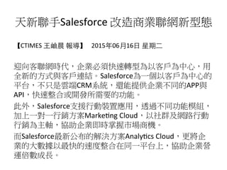 天新聯手Salesforce	
  改造商業聯網新型態
【CTIMES	
  ⺩王岫晨	
  報導】	
  	
  	
  2015年06⽉月16⽇日	
  星期⼆二	
  
	
  
迎向客聯網時代，企業必須快速轉型為以客戶為中心，用
全新的方式與客戶連結。Salesforce為一個以客戶為中心的
平台，不只是雲端CRM系統，還能提供企業不同的APP與
API，快速整合或開發所需要的功能。	
  
此外，Salesforce支援行動裝置應用，透過不同功能模組，
加上一對一行銷方案Marke9ng	
  Cloud，以社群及網路行動
行銷為主軸，協助企業即時掌握市場商機。	
  
而Salesforce最新公布的解決方案Analy9cs	
  Cloud，更將企
業的大數據以最快的速度整合在同一平台上，協助企業營
運倍數成長。
 