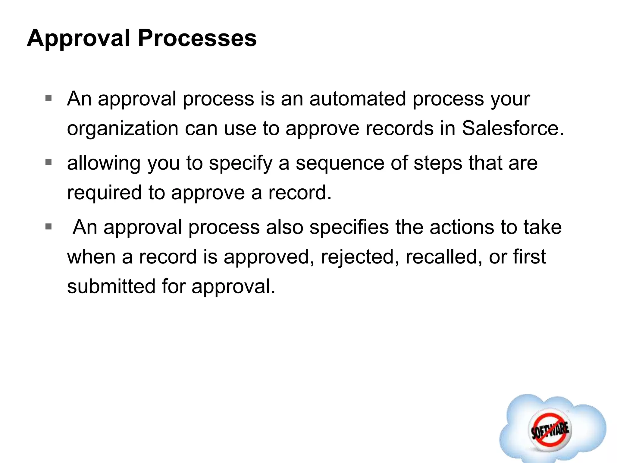 Approval Processes
 An approval process is an automated process your
organization can use to approve records in Salesforce.
 allowing you to specify a sequence of steps that are
required to approve a record.
 An approval process also specifies the actions to take
when a record is approved, rejected, recalled, or first
submitted for approval.
 