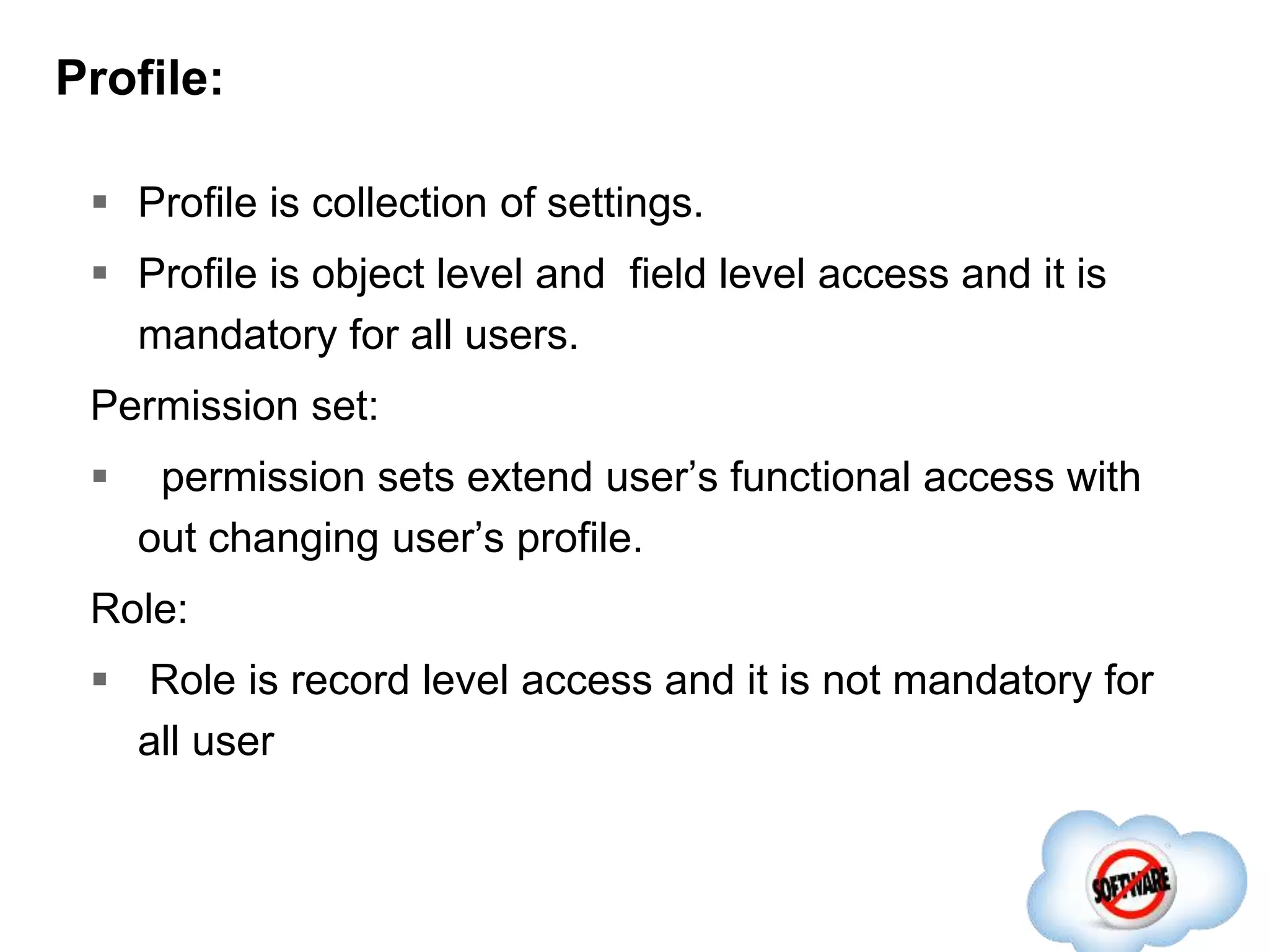 Profile:
 Profile is collection of settings.
 Profile is object level and field level access and it is
mandatory for all users.
Permission set:
 permission sets extend user’s functional access with
out changing user’s profile.
Role:
 Role is record level access and it is not mandatory for
all user
 