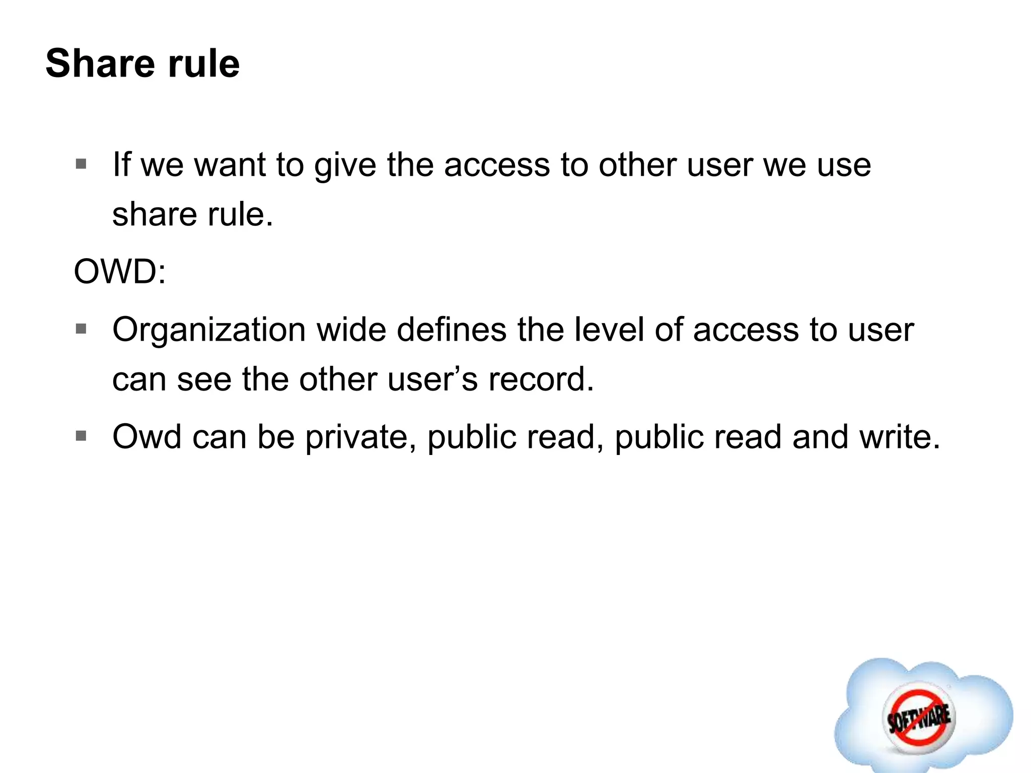 Share rule
 If we want to give the access to other user we use
share rule.
OWD:
 Organization wide defines the level of access to user
can see the other user’s record.
 Owd can be private, public read, public read and write.
 