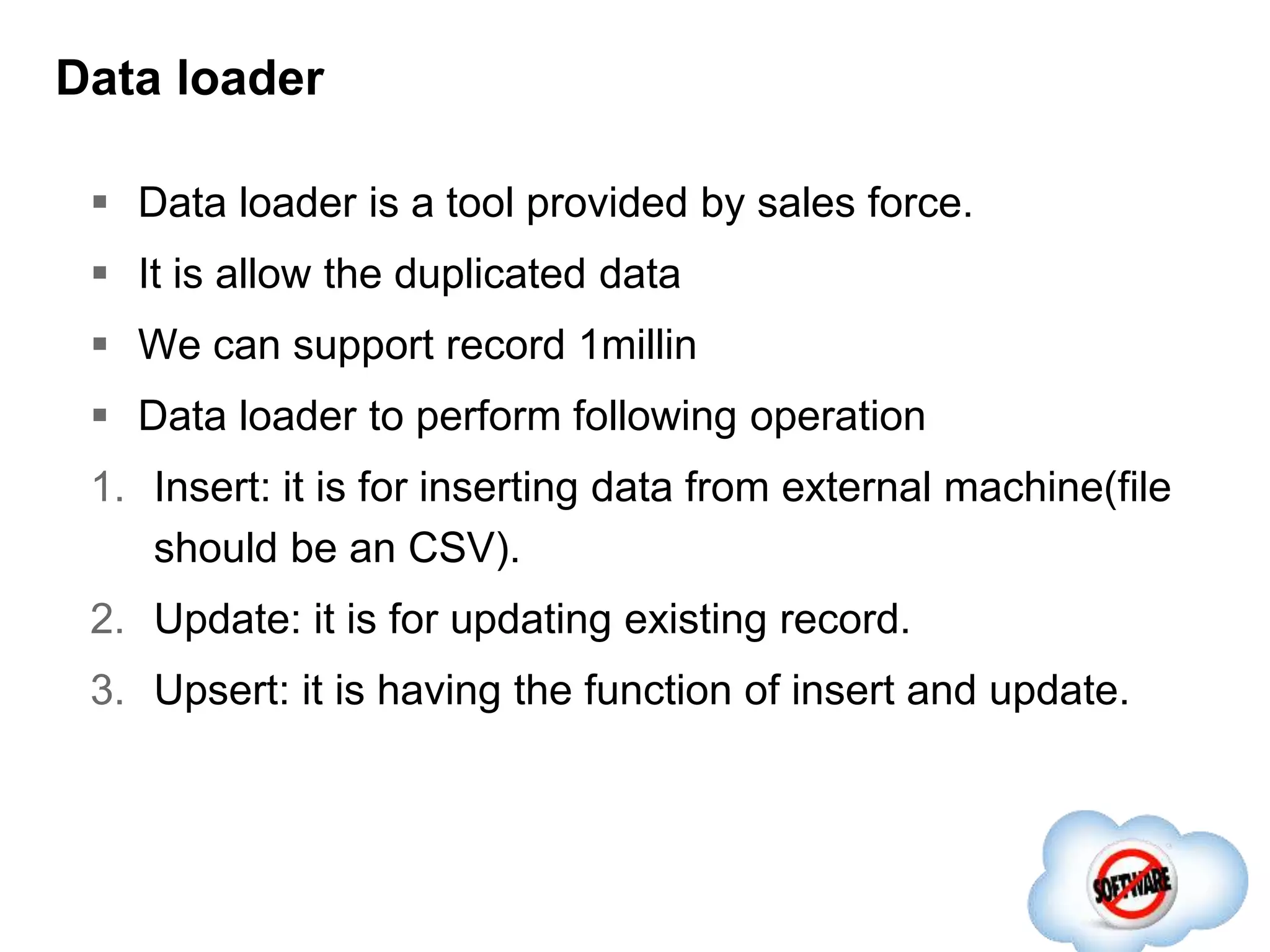 Data loader
 Data loader is a tool provided by sales force.
 It is allow the duplicated data
 We can support record 1millin
 Data loader to perform following operation
1. Insert: it is for inserting data from external machine(file
should be an CSV).
2. Update: it is for updating existing record.
3. Upsert: it is having the function of insert and update.
 