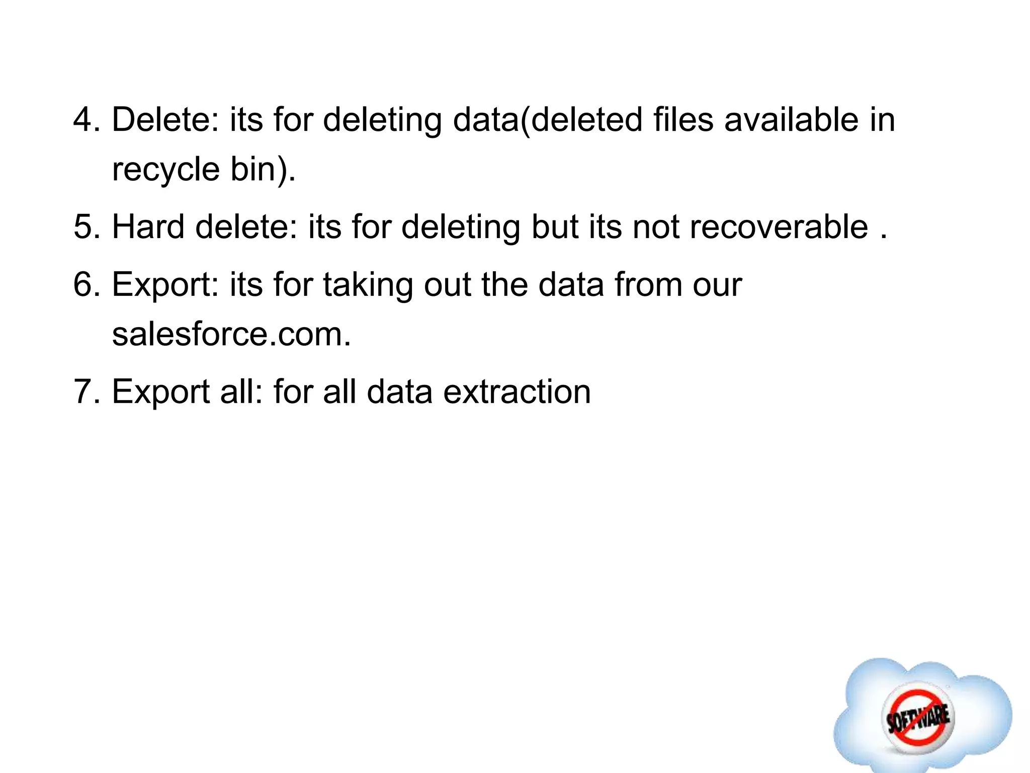 4. Delete: its for deleting data(deleted files available in
recycle bin).
5. Hard delete: its for deleting but its not recoverable .
6. Export: its for taking out the data from our
salesforce.com.
7. Export all: for all data extraction
 