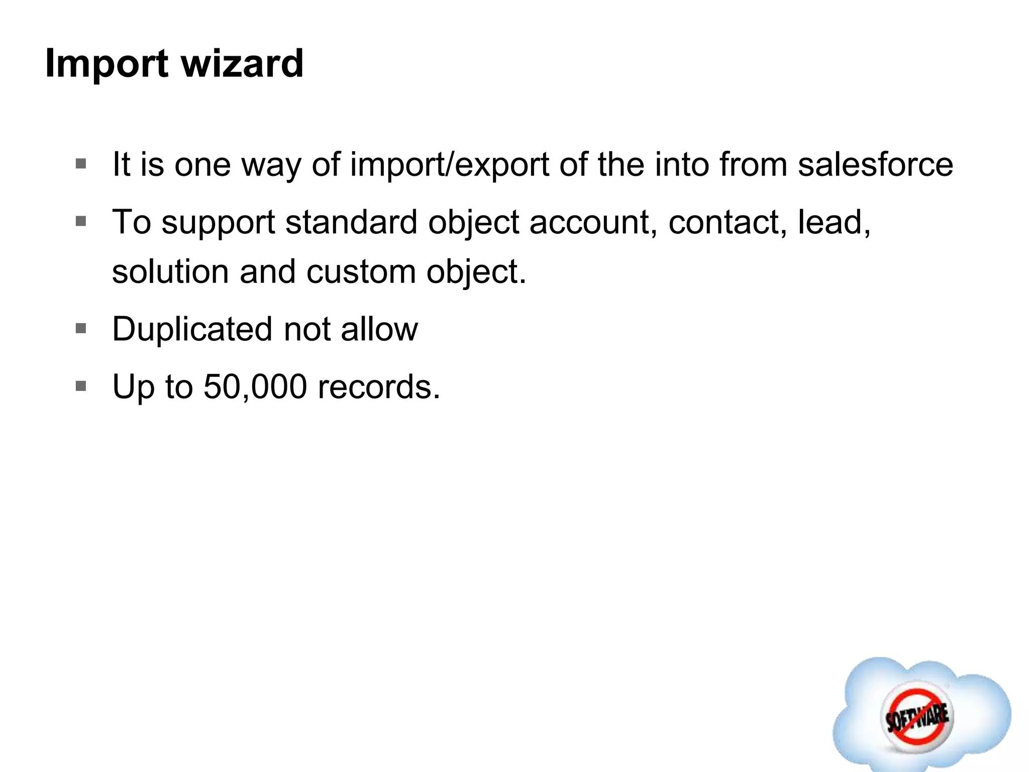 Import wizard
 It is one way of import/export of the into from salesforce
 To support standard object account, contact, lead,
solution and custom object.
 Duplicated not allow
 Up to 50,000 records.
 