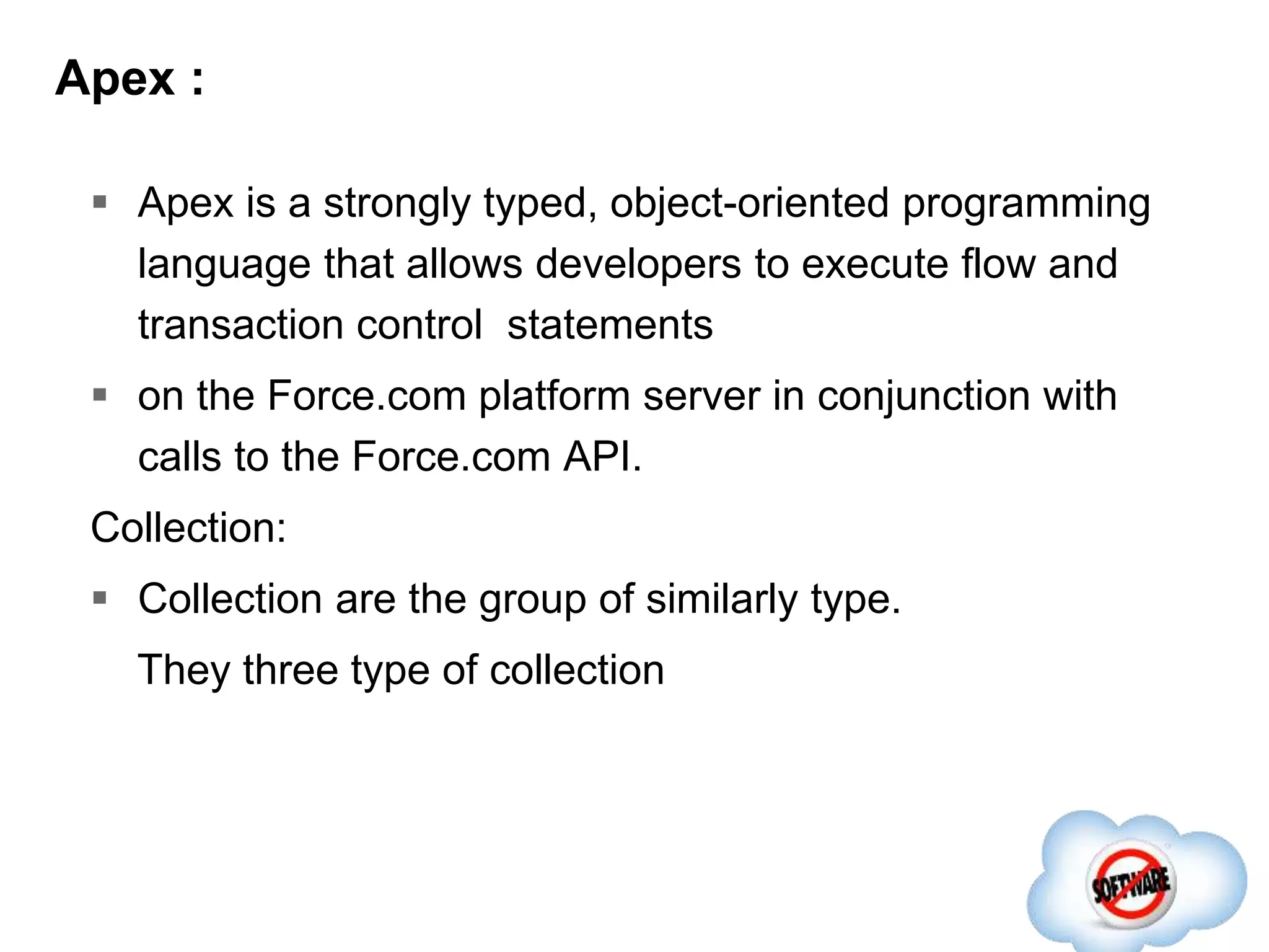 Apex :
 Apex is a strongly typed, object-oriented programming
language that allows developers to execute flow and
transaction control statements
 on the Force.com platform server in conjunction with
calls to the Force.com​ API.
Collection:
 Collection are the group of similarly type.
They three type of collection
 
