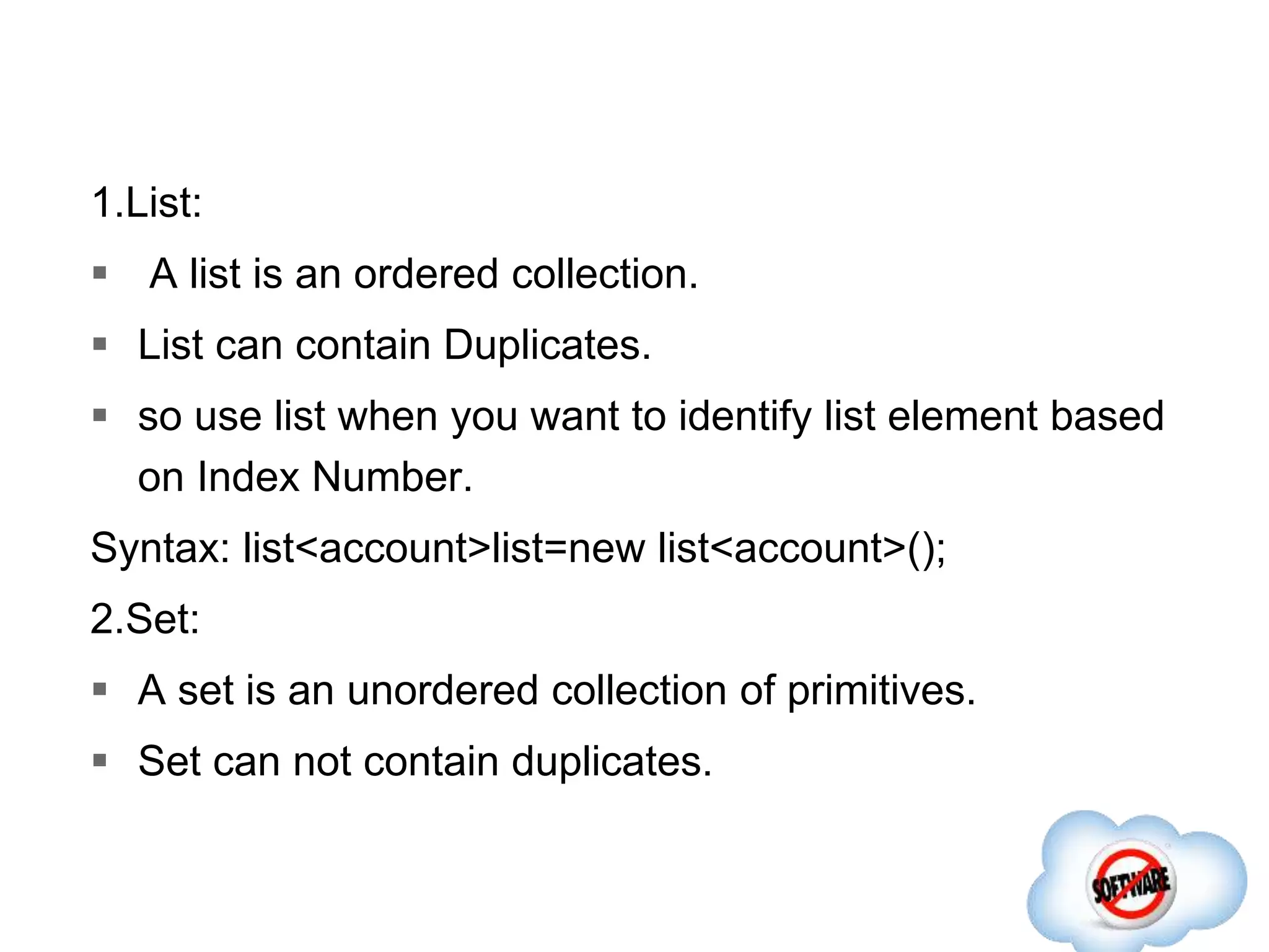 1.List:
 A list is an ordered collection.
 List can contain Duplicates.
 so use list when you want to identify list element based
on Index Number.
Syntax: list<account>list=new list<account>();
2.Set:
 A set is an unordered collection of primitives.
 Set can not contain duplicates.
 